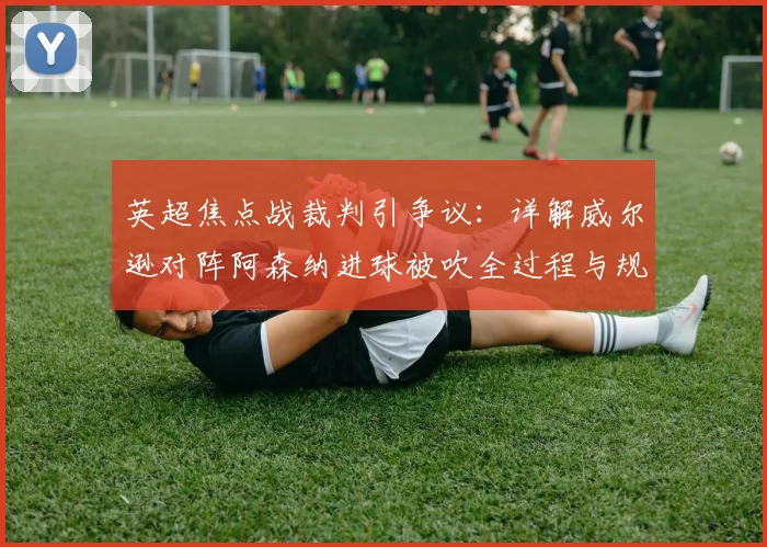 英超焦点战裁判引争议：详解威尔逊对阵阿森纳进球被吹全过程与规则