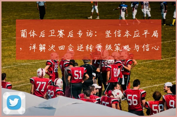 葡体后卫赛后专访:坚信本应平局,详解次回合逆转晋级策略与信心来源