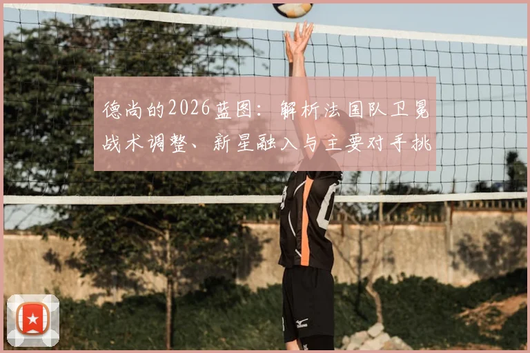德尚的2026蓝图：解析法国队卫冕战术调整、新星融入与主要对手挑战