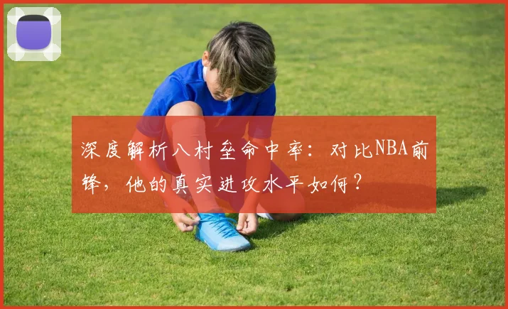 深度解析八村垒命中率:对比NBA前锋,他的真实进攻水平如何?